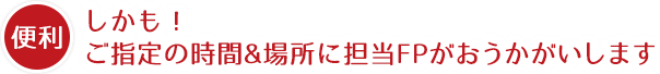 しかも、ご指定の時間&場所に担当FPがおうかがいします