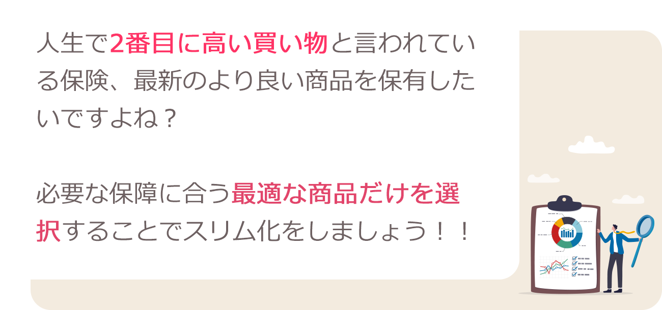 人生で2番目に高い買い物と言われている保険、最新のより良い商品を保有したいですよね?必要な保障に合う最適な商品だけを洗濯することでスリム化をしましょう