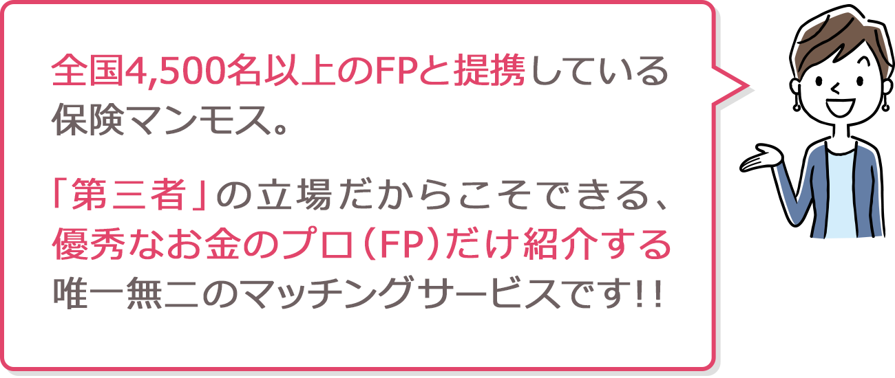 全国4,500名以上のFPと提携している保険マンモス。「第三者」の立場だからこそできる、優秀なお金のプロ(FP)だけ紹介する唯一無二のマッチングサービスです!!