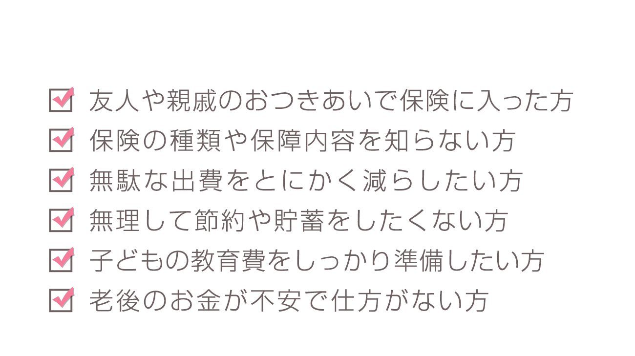 「友人や親戚のおつきあいで保険に入った方」「保険の種類や保障内容を知らない方」「無駄な出費をとにかく減らしたい方」「無理して節約や貯蓄をしたくない方」「子どもの教育費をしっかり準備したい方」「老後のお金が不安で仕方がない方」