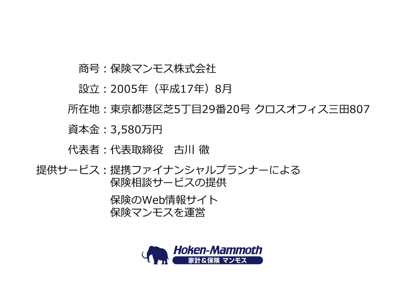 商号:保険マンモス株式会社、設立:2005年(平成17年)8月、所在地:東京都港区芝5丁目29番20号 クロスオフィス三田807、資本金:3,580万円、代表者:代表取締役 古川 徹、提供サービス:提携ファイナンシャルプランナーによる保険相談サービス(無料)の提供、家計や保険のWeb情報サイト家計&保険マンモスを運営