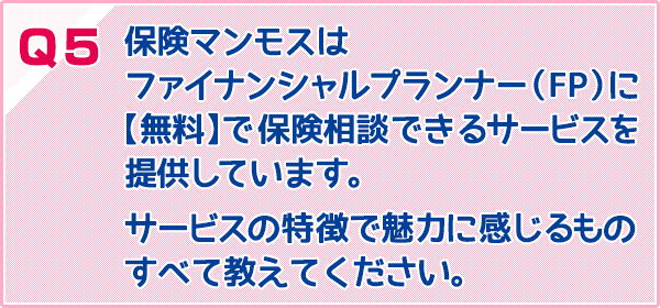 保険マンモスはファイナンシャルプランナー（FP）に【無料】で保険相談できるサービスを提供しています。サービスの特徴で魅力に感じるものすべて教えてください。